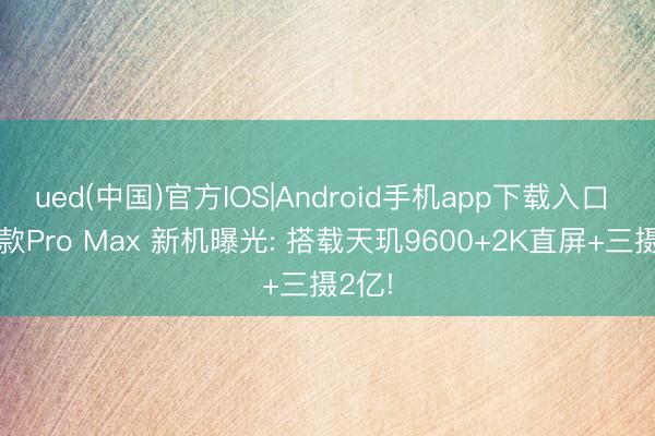 ued(中国)官方IOS|Android手机app下载入口 又一款Pro Max 新机曝光: 搭载天玑9600+2K直屏+三摄2亿!