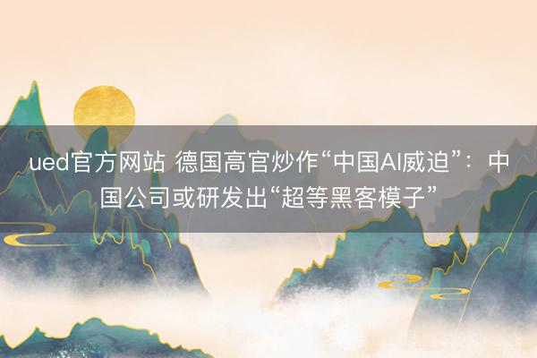 ued官方网站 德国高官炒作“中国AI威迫”：中国公司或研发出“超等黑客模子”