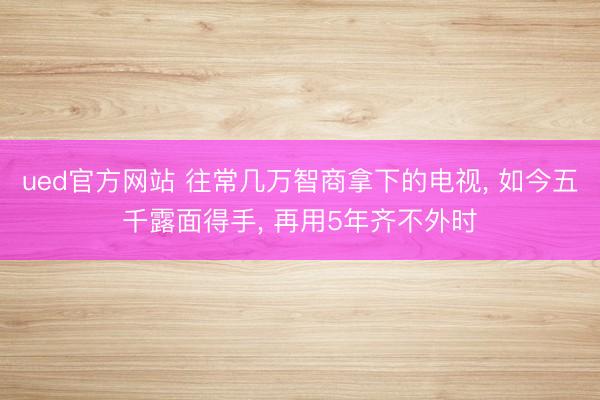 ued官方网站 往常几万智商拿下的电视， 如今五千露面得手， 再用5年齐不外时