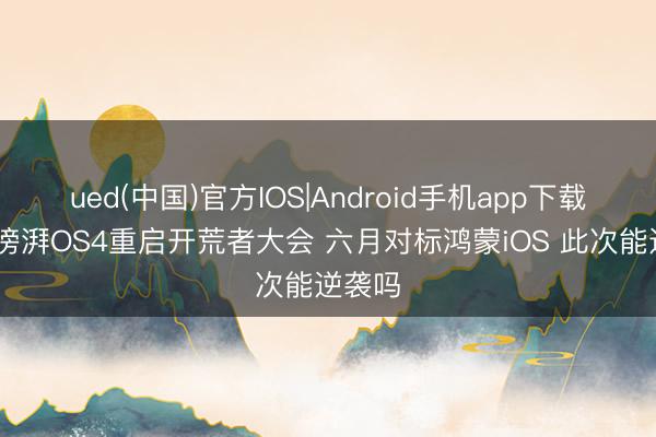 ued(中国)官方IOS|Android手机app下载入口 滂湃OS4重启开荒者大会 六月对标鸿蒙iOS 此次能逆袭吗
