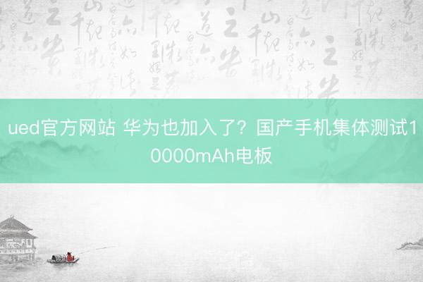 ued官方网站 华为也加入了？国产手机集体测试10000mAh电板