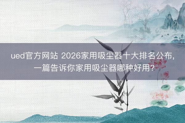 ued官方网站 2026家用吸尘器十大排名公布， 一篇告诉你家用吸尘器哪种好用?