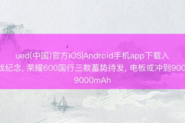 ued(中国)官方IOS|Android手机app下载入口 肖战纪念， 荣耀600国行三款蓄势待发， 电板或冲到9000mAh