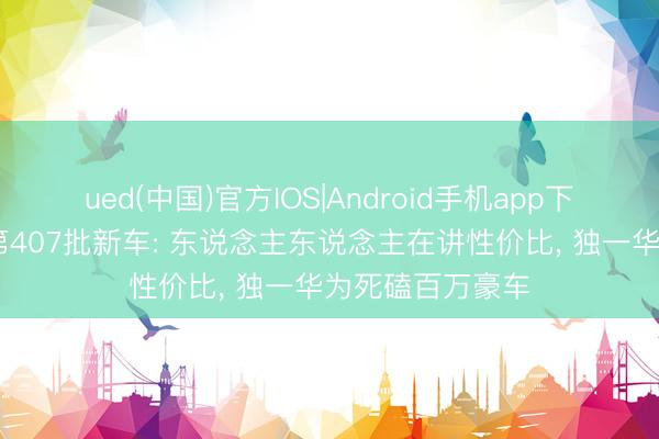 ued(中国)官方IOS|Android手机app下载入口 工信部第407批新车: 东说念主东说念主在讲性价比， 独一华为死磕百万豪车