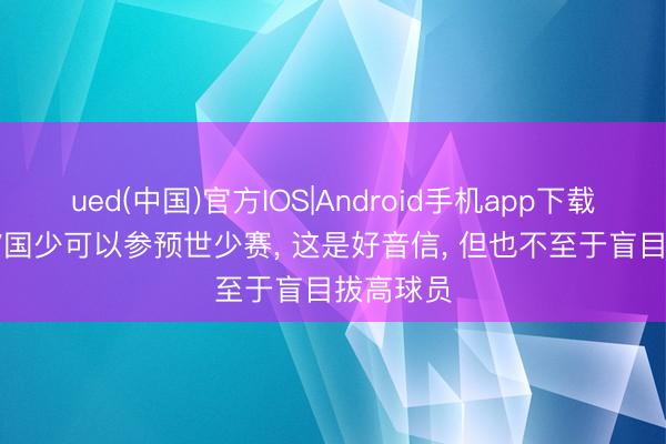 ued(中国)官方IOS|Android手机app下载入口 u17国少可以参预世少赛， 这是好音信， 但也不至于盲目拔高球员