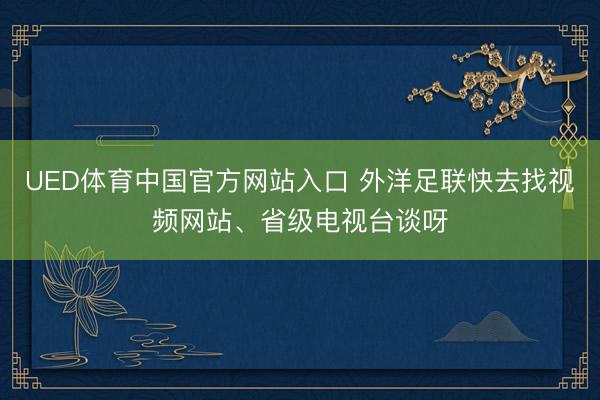 UED体育中国官方网站入口 外洋足联快去找视频网站、省级电视台谈呀