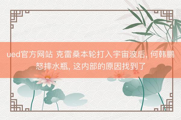 ued官方网站 克雷桑本轮打入宇宙波后， 何韩鹏怒摔水瓶， 这内部的原因找到了