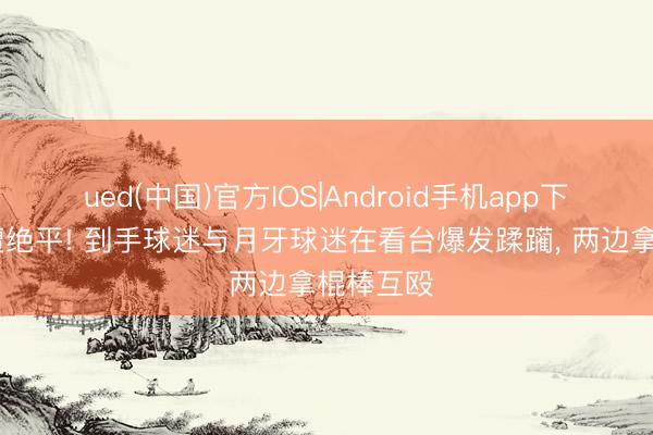 ued(中国)官方IOS|Android手机app下载入口 遭绝平! 到手球迷与月牙球迷在看台爆发蹂躏， 两边拿棍棒互殴