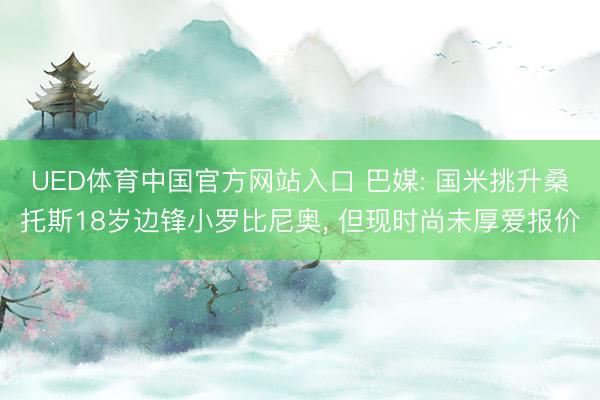 UED体育中国官方网站入口 巴媒: 国米挑升桑托斯18岁边锋小罗比尼奥， 但现时尚未厚爱报价