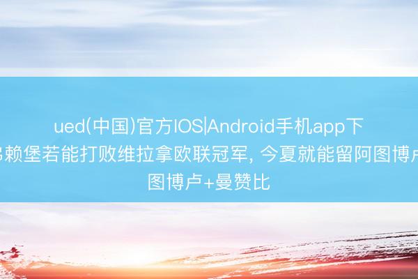 ued(中国)官方IOS|Android手机app下载入口 弗赖堡若能打败维拉拿欧联冠军， 今夏就能留阿图博卢+曼赞比