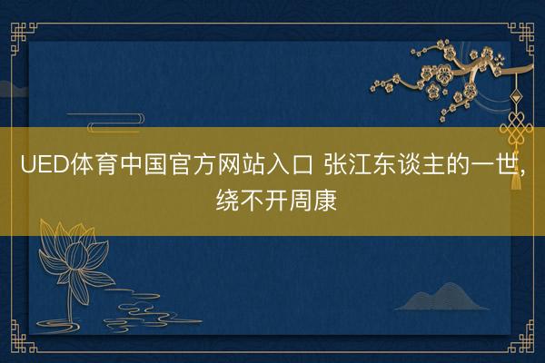 UED体育中国官方网站入口 张江东谈主的一世， 绕不开周康