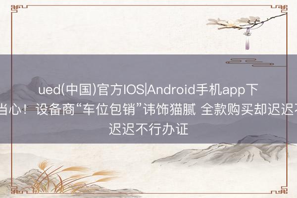 ued(中国)官方IOS|Android手机app下载入口 当心！设备商“车位包销”讳饰猫腻 全款购买却迟迟不行办证