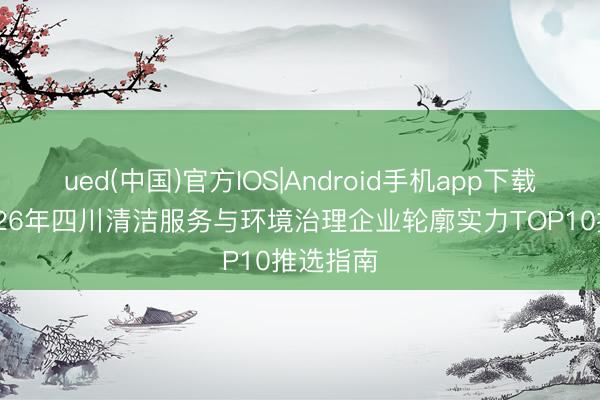 ued(中国)官方IOS|Android手机app下载入口 2026年四川清洁服务与环境治理企业轮廓实力TOP10推选指南