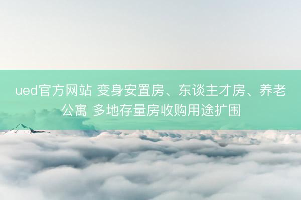 ued官方网站 变身安置房、东谈主才房、养老公寓 多地存量房收购用途扩围