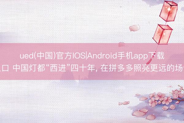 ued(中国)官方IOS|Android手机app下载入口 中国灯都“西进”四十年， 在拼多多照亮更远的场合