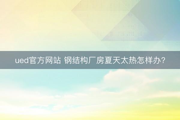 ued官方网站 钢结构厂房夏天太热怎样办?