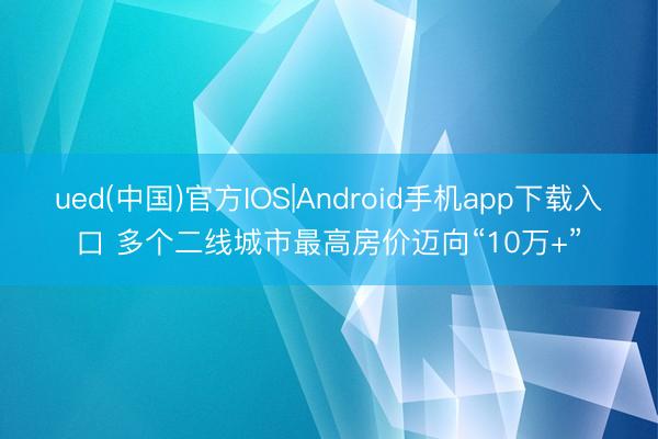 ued(中国)官方IOS|Android手机app下载入口 多个二线城市最高房价迈向“10万+”