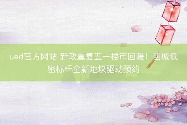 ued官方网站 新政重复五一楼市回暖！西城低密标杆全新地块驱动预约