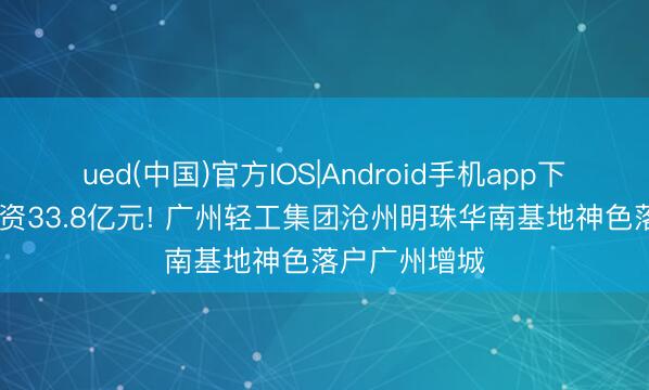 ued(中国)官方IOS|Android手机app下载入口 总投资33.8亿元! 广州轻工集团沧州明珠华南基地神色落户广州增城
