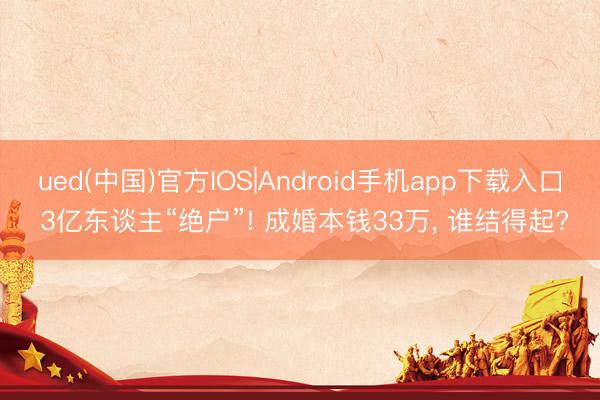 ued(中国)官方IOS|Android手机app下载入口 3亿东谈主“绝户”! 成婚本钱33万， 谁结得起?