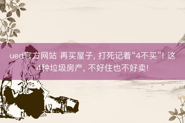 ued官方网站 再买屋子， 打死记着“4不买”! 这4种垃圾房产， 不好住也不好卖!