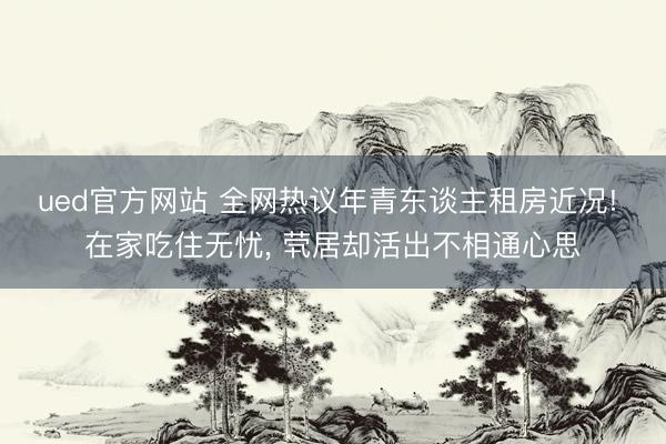 ued官方网站 全网热议年青东谈主租房近况! 在家吃住无忧， 茕居却活出不相通心思