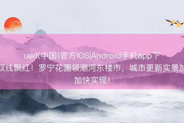 ued(中国)官方IOS|Android手机app下载入口 双线飘红！罗宁花圃领潮河东楼市，城市更新实景加快实现！