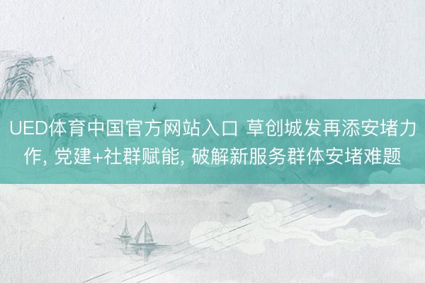 UED体育中国官方网站入口 草创城发再添安堵力作， 党建+社群赋能， 破解新服务群体安堵难题