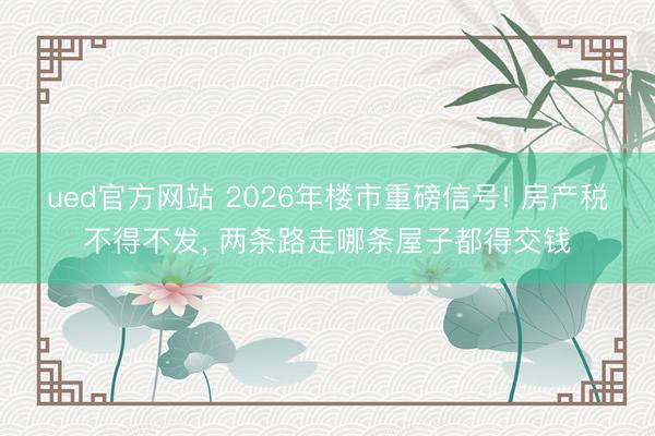 ued官方网站 2026年楼市重磅信号! 房产税不得不发， 两条路走哪条屋子都得交钱