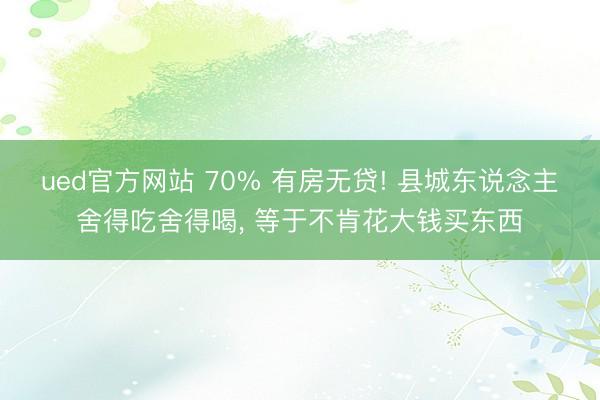ued官方网站 70% 有房无贷! 县城东说念主舍得吃舍得喝， 等于不肯花大钱买东西