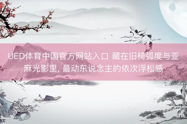 UED体育中国官方网站入口 藏在旧椅弧度与亚麻光影里， 最动东说念主的依次浮松感