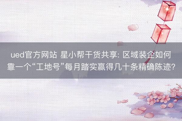 ued官方网站 星小帮干货共享: 区域装企如何靠一个“工地号”每月踏实赢得几十条精确陈迹?