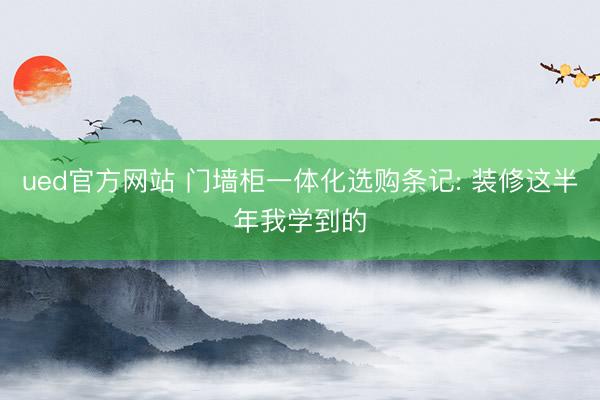 ued官方网站 门墙柜一体化选购条记: 装修这半年我学到的