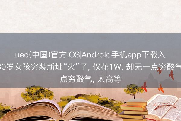 ued(中国)官方IOS|Android手机app下载入口 河南30岁女孩穷装新址“火”了， 仅花1W， 却无一点穷酸气， 太高等