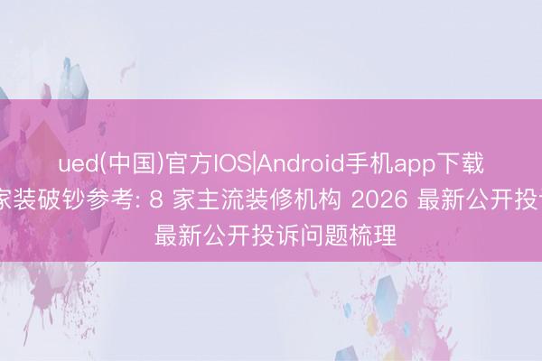 ued(中国)官方IOS|Android手机app下载入口 北京家装破钞参考: 8 家主流装修机构 2026 最新公开投诉问题梳理