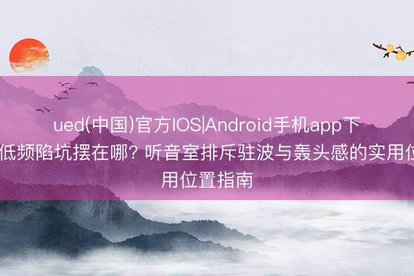 ued(中国)官方IOS|Android手机app下载入口 低频陷坑摆在哪? 听音室排斥驻波与轰头感的实用位置指南