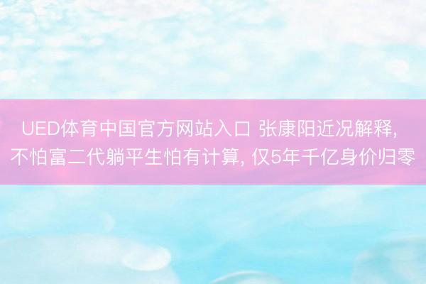 UED体育中国官方网站入口 张康阳近况解释， 不怕富二代躺平生怕有计算， 仅5年千亿身价归零