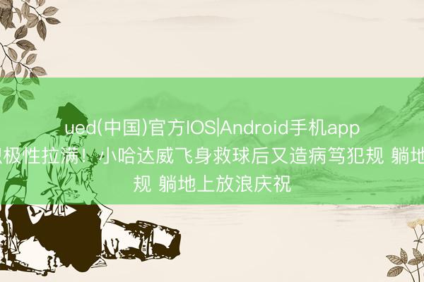 ued(中国)官方IOS|Android手机app下载入口 积极性拉满！小哈达威飞身救球后又造病笃犯规 躺地上放浪庆祝