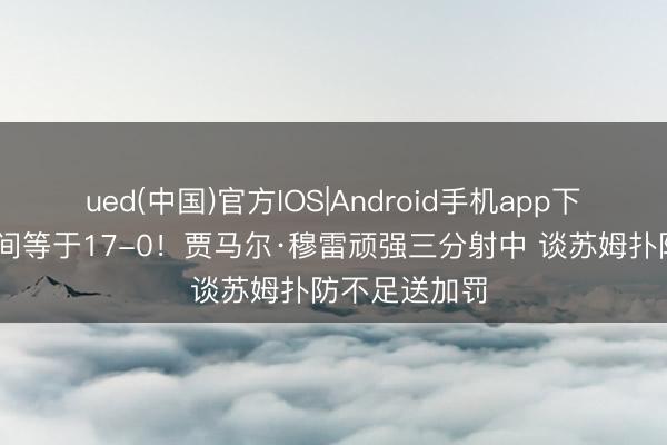 ued(中国)官方IOS|Android手机app下载入口 顷刻间等于17-0！贾马尔·穆雷顽强三分射中 谈苏姆扑防不足送加罚
