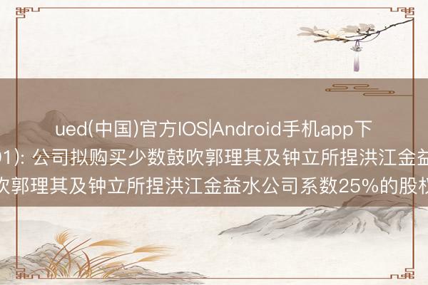 ued(中国)官方IOS|Android手机app下载入口 金益环保(838691): 公司拟购买少数鼓吹郭理其及钟立所捏洪江金益水公司系数25%的股权