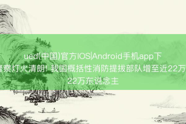 ued(中国)官方IOS|Android手机app下载入口 督察灯火清朗! 我国概括性消防提拔部队增至近22万东说念主