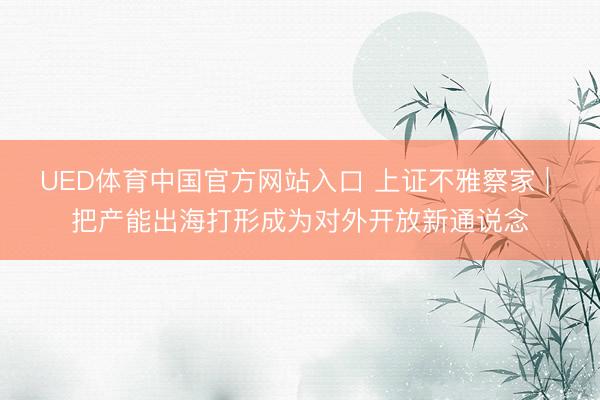UED体育中国官方网站入口 上证不雅察家 | 把产能出海打形成为对外开放新通说念