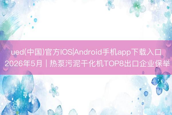 ued(中国)官方IOS|Android手机app下载入口 2026年5月 | 热泵污泥干化机TOP8出口企业保举