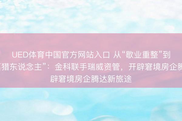 UED体育中国官方网站入口 从“歇业重整”到“不良钞票猎东说念主”：金科联手瑞威资管，开辟窘境房企腾达新旅途