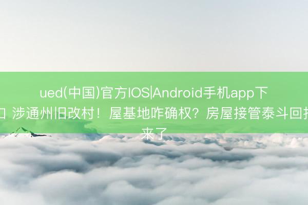 ued(中国)官方IOS|Android手机app下载入口 涉通州旧改村！屋基地咋确权？房屋接管泰斗回报来了