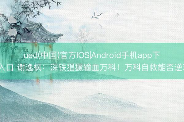 ued(中国)官方IOS|Android手机app下载入口 谢逸枫：深铁猖獗输血万科！万科自救能否逆袭？