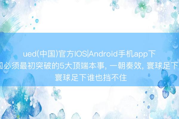 ued(中国)官方IOS|Android手机app下载入口 中国必须最初突破的5大顶端本事， 一朝奏效， 寰球足下谁也挡不住