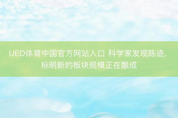 UED体育中国官方网站入口 科学家发现陈迹， 标明新的板块规模正在酿成