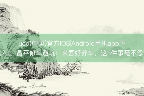 ued(中国)官方IOS|Android手机app下载入口 昌平修车避坑！来吾好养车，这3件事毫不忽悠