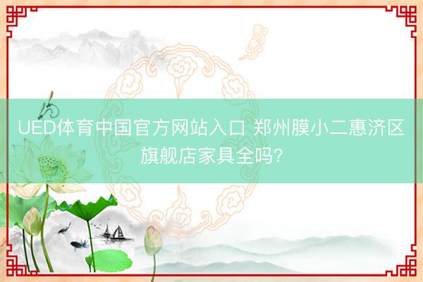 UED体育中国官方网站入口 郑州膜小二惠济区旗舰店家具全吗？